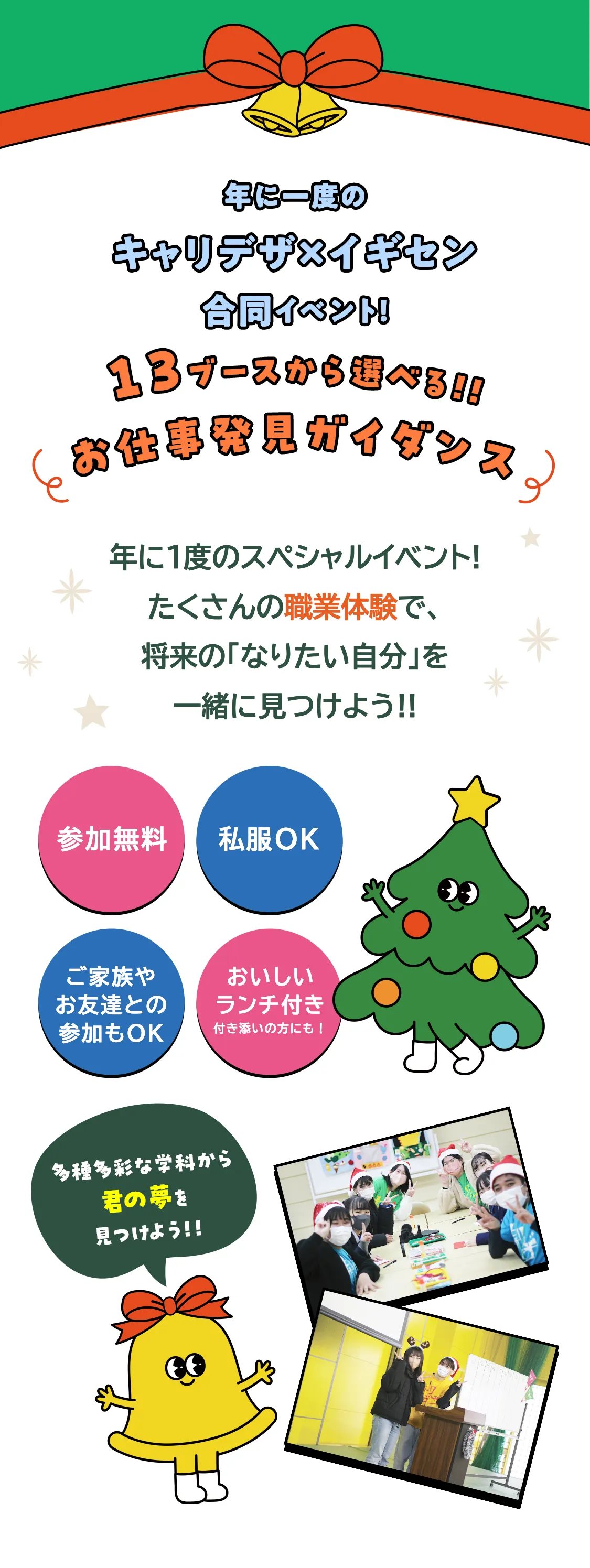 年に一度のキャリデザ×イギセン合同イベント!13ブースから選べる!!お仕事発見ガイダンス 年に1度のスペシャルイベント!たくさんの職業体験で、将来の「なりたい自分」を一緒に見つけよう!! 参加無料 私服OK ご家族やお友達との参加もOK 美味しいランチ付き 多種多彩な学科から君の夢を見つけよう!!